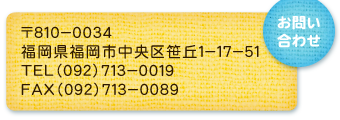 〒８１０－００３４
福岡市中央区笹丘１－１７－５１
ＴＥＬ（０９２）７１３－００１９
ＦＡＸ（０９２）７１３－００８９